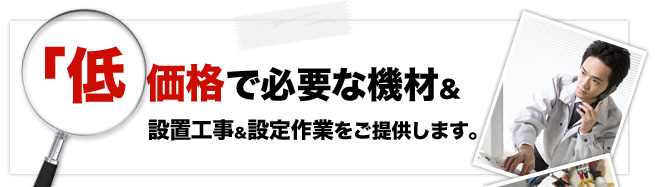 低価格で必要な機材＆設置工事＆設定作業をご提供します。